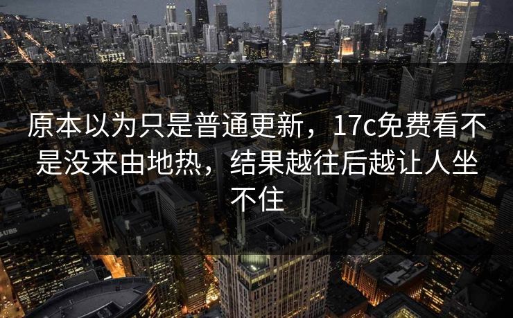 原本以为只是普通更新，17c免费看不是没来由地热，结果越往后越让人坐不住