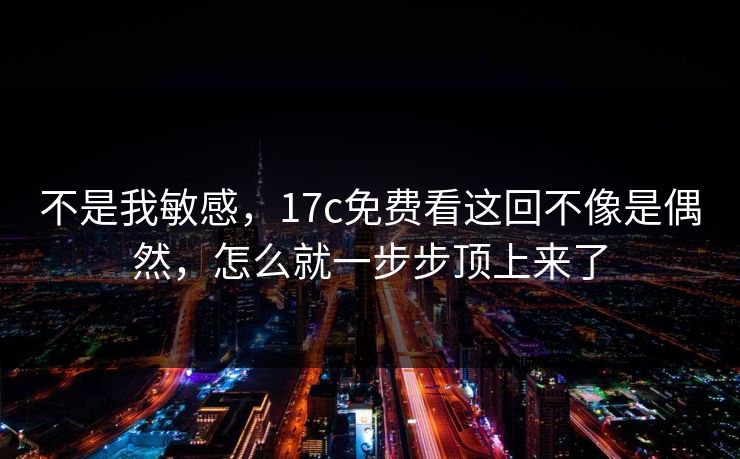 不是我敏感，17c免费看这回不像是偶然，怎么就一步步顶上来了