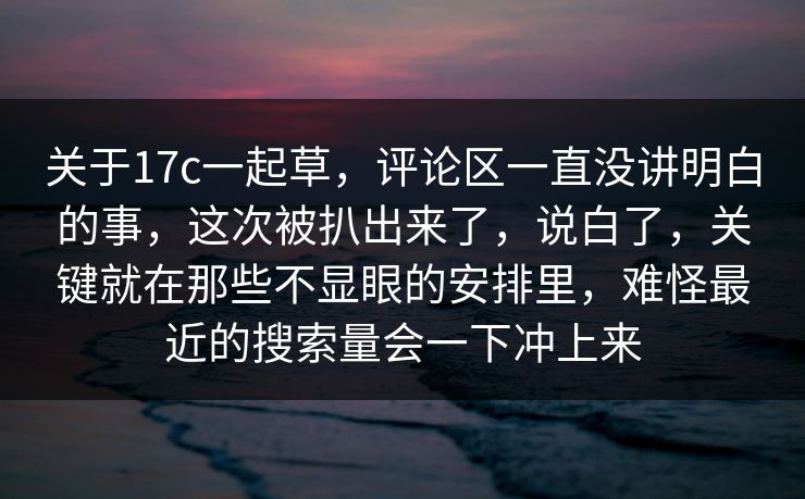 关于17c一起草，评论区一直没讲明白的事，这次被扒出来了，说白了，关键就在那些不显眼的安排里，难怪最近的搜索量会一下冲上来