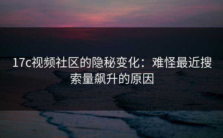 17c视频社区的隐秘变化：难怪最近搜索量飙升的原因