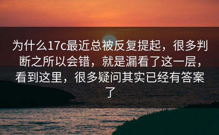 为什么17c最近总被反复提起，很多判断之所以会错，就是漏看了这一层，看到这里，很多疑问其实已经有答案了