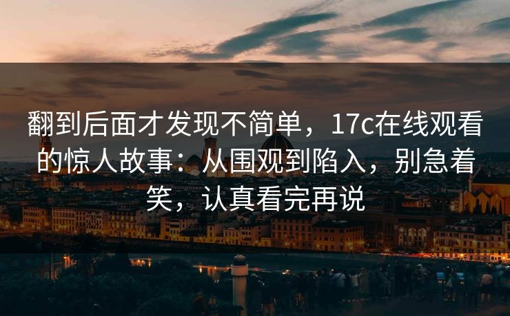翻到后面才发现不简单，17c在线观看的惊人故事：从围观到陷入，别急着笑，认真看完再说