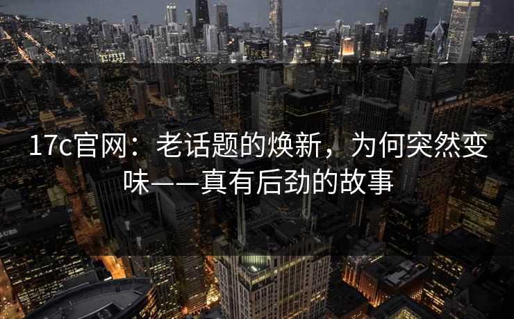 17c官网:老话题的焕新,为何突然变味——真有后劲的故事 17c官网:老话题的焕新,为何突然变味——真有后劲的故事