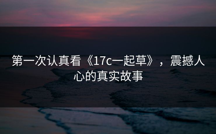 第一次认真看《17c一起草》，震撼人心的真实故事