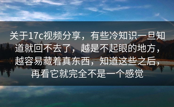 关于17c视频分享，有些冷知识一旦知道就回不去了，越是不起眼的地方，越容易藏着真东西，知道这些之后，再看它就完全不是一个感觉