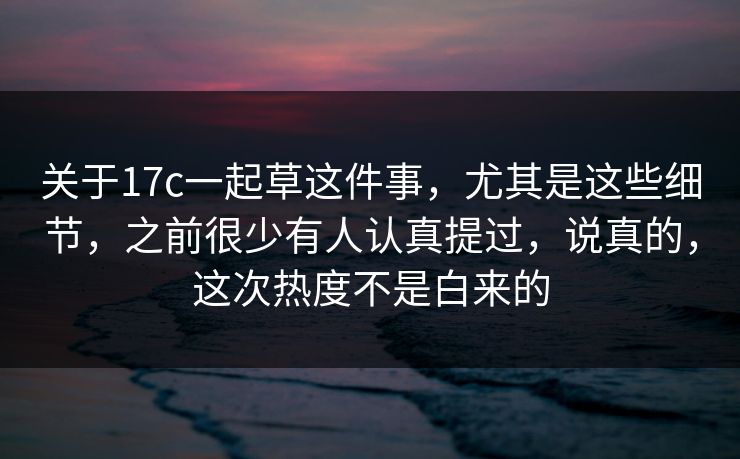 关于17c一起草这件事，尤其是这些细节，之前很少有人认真提过，说真的，这次热度不是白来的