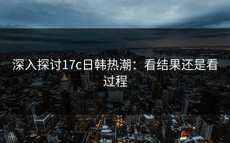深入探讨17c日韩热潮：看结果还是看过程