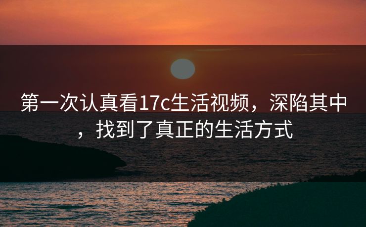 第一次认真看17c生活视频，深陷其中，找到了真正的生活方式