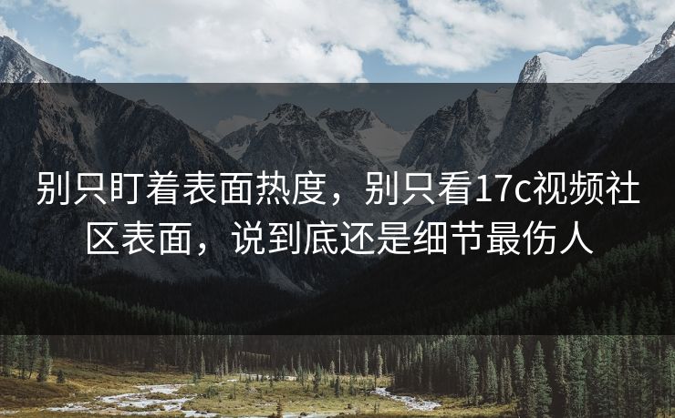 别只盯着表面热度，别只看17c视频社区表面，说到底还是细节最伤人