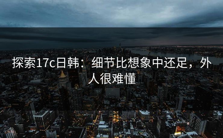 探索17c日韩：细节比想象中还足，外人很难懂