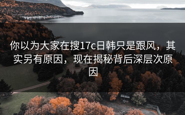 你以为大家在搜17c日韩只是跟风，其实另有原因，现在揭秘背后深层次原因