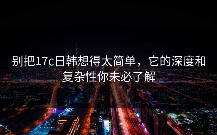 别把17c日韩想得太简单，它的深度和复杂性你未必了解