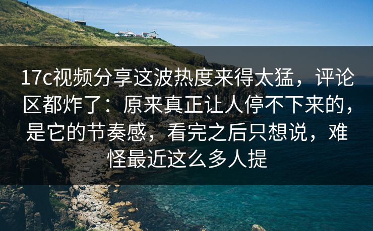 17c视频分享这波热度来得太猛，评论区都炸了：原来真正让人停不下来的，是它的节奏感，看完之后只想说，难怪最近这么多人提