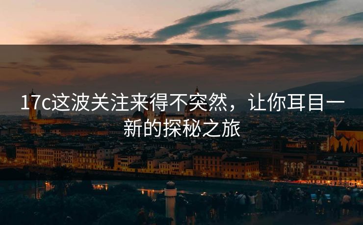 17c这波关注来得不突然，让你耳目一新的探秘之旅