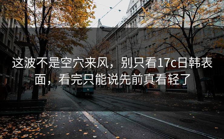 这波不是空穴来风，别只看17c日韩表面，看完只能说先前真看轻了