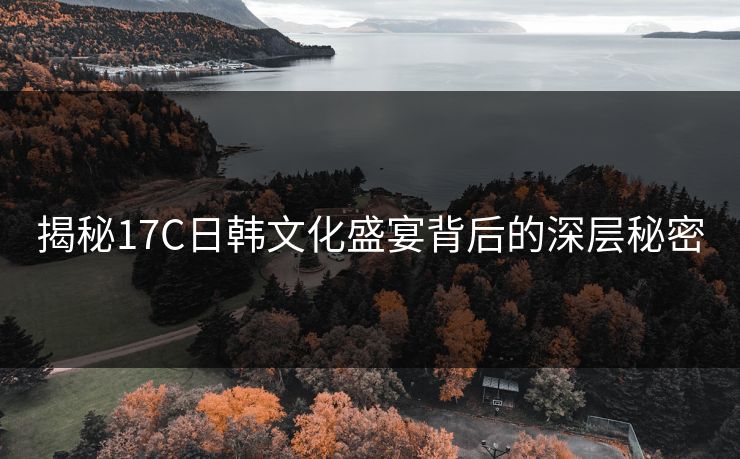 揭秘17C日韩文化盛宴背后的深层秘密 揭秘17C日韩文化盛宴背后的深层秘密