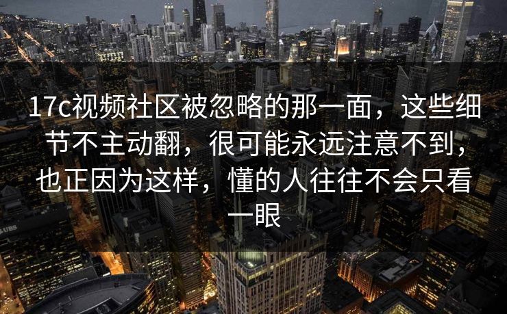 17c视频社区被忽略的那一面，这些细节不主动翻，很可能永远注意不到，也正因为这样，懂的人往往不会只看一眼