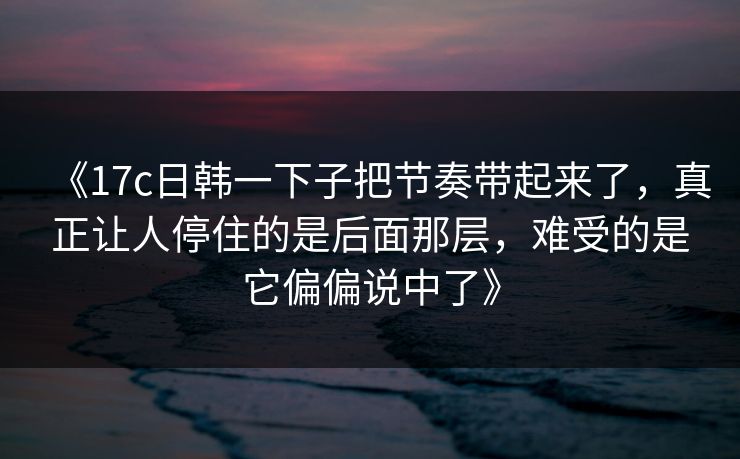 《17c日韩一下子把节奏带起来了,真正让人停住的是后面那层,难受的是它偏偏说中了》 《17c日韩一下子把节奏带起来了,真正让人停住的是后面那层,难受的是它偏偏说中了》
