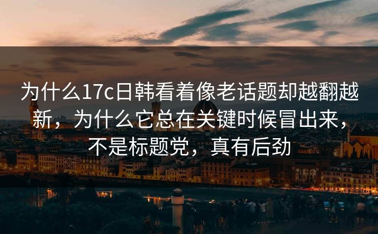 为什么17c日韩看着像老话题却越翻越新，为什么它总在关键时候冒出来，不是标题党，真有后劲