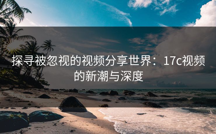探寻被忽视的视频分享世界：17c视频的新潮与深度