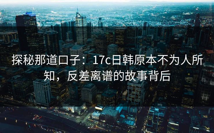 探秘那道口子：17c日韩原本不为人所知，反差离谱的故事背后