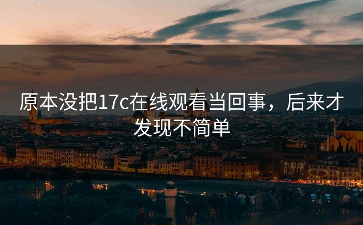 原本没把17c在线观看当回事，后来才发现不简单