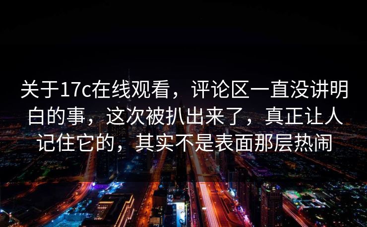 关于17c在线观看,评论区一直没讲明白的事,这次被扒出来了,真正让人记住它的,其实不是表面那层热闹 关于17c在线观看,评论区一直没讲明白的事,这次被扒出来了,真正让人记住它的,其实不是表面那层热闹