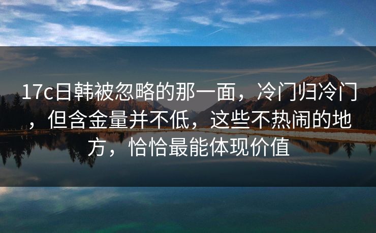 17c日韩被忽略的那一面，冷门归冷门，但含金量并不低，这些不热闹的地方，恰恰最能体现价值