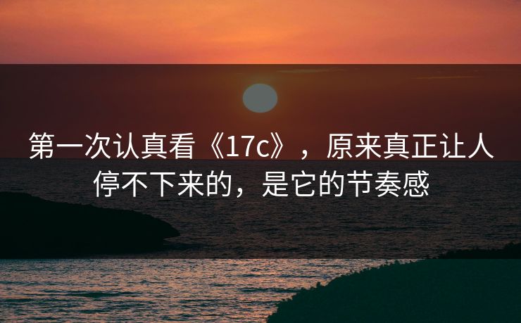 第一次认真看《17c》，原来真正让人停不下来的，是它的节奏感