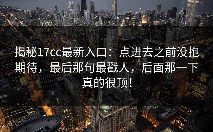 揭秘17cc最新入口：点进去之前没抱期待，最后那句最戳人，后面那一下真的很顶！