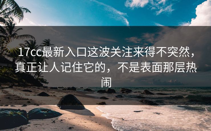 17cc最新入口这波关注来得不突然，真正让人记住它的，不是表面那层热闹