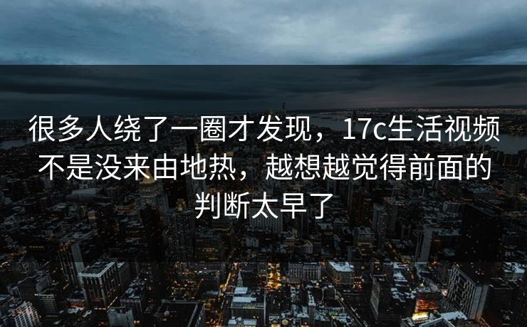 很多人绕了一圈才发现，17c生活视频不是没来由地热，越想越觉得前面的判断太早了