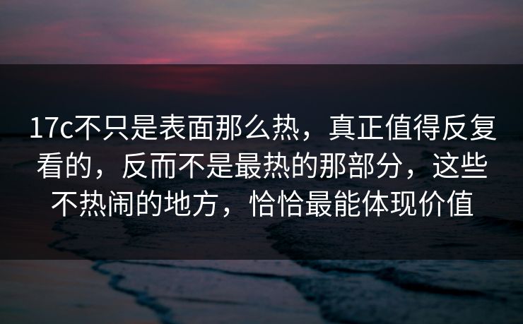 17c不只是表面那么热，真正值得反复看的，反而不是最热的那部分，这些不热闹的地方，恰恰最能体现价值