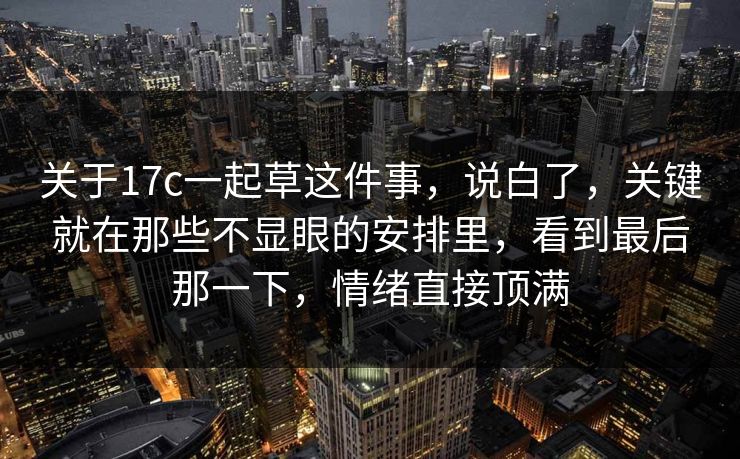 关于17c一起草这件事,说白了,关键就在那些不显眼的安排里,看到最后那一下,情绪直接顶满 关于17c一起草这件事,说白了,关键就在那些不显眼的安排里,看到最后那一下,情绪直接顶满