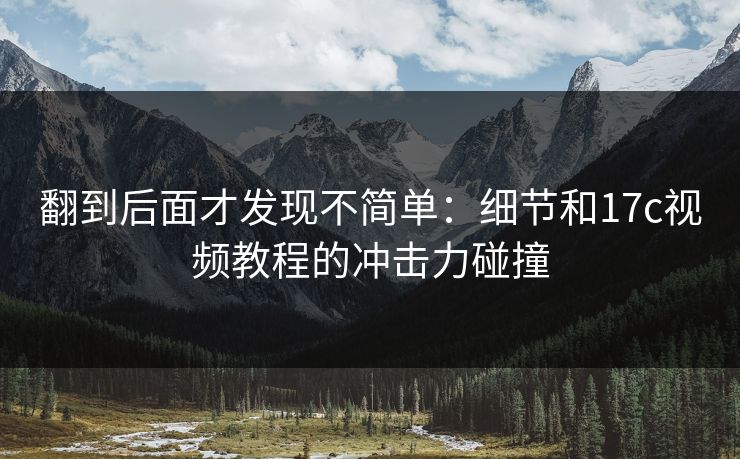 翻到后面才发现不简单:细节和17c视频教程的冲击力碰撞 翻到后面才发现不简单:细节和17c视频教程的冲击力碰撞