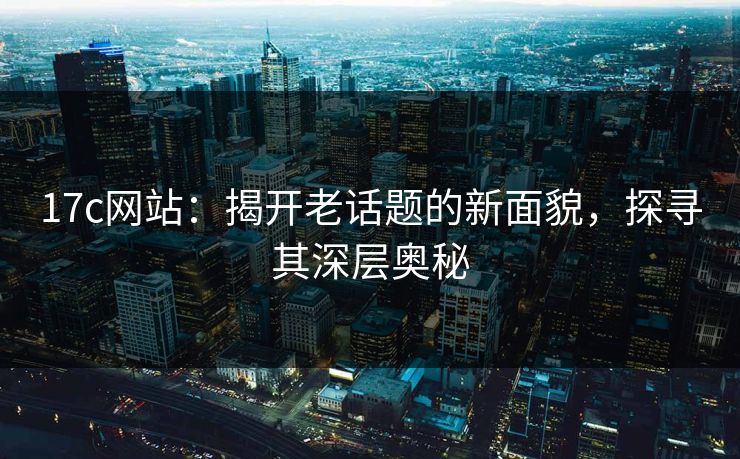 17c网站：揭开老话题的新面貌，探寻其深层奥秘