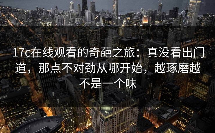17c在线观看的奇葩之旅：真没看出门道，那点不对劲从哪开始，越琢磨越不是一个味
