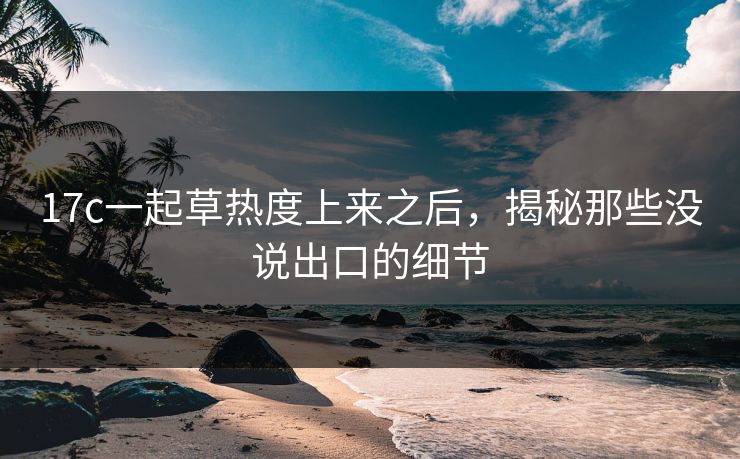 17c一起草热度上来之后,揭秘那些没说出口的细节 17c一起草热度上来之后,揭秘那些没说出口的细节