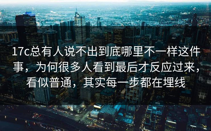 17c总有人说不出到底哪里不一样这件事,为何很多人看到最后才反应过来,看似普通,其实每一步都在埋线 17c总有人说不出到底哪里不一样这件事,为何很多人看到最后才反应过来,看似普通,其实每一步都在埋线