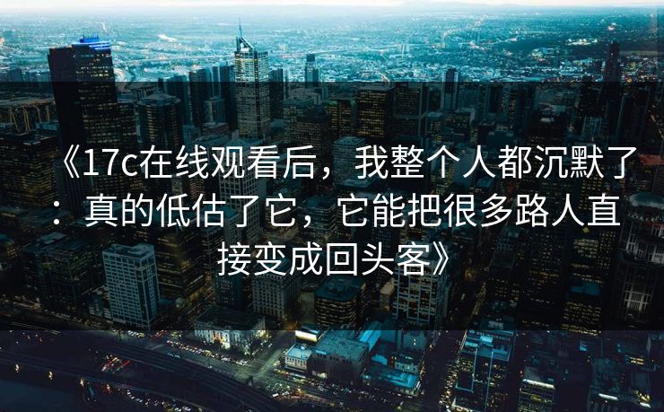 《17c在线观看后,我整个人都沉默了:真的低估了它,它能把很多路人直接变成回头客》 《17c在线观看后,我整个人都沉默了:真的低估了它,它能把很多路人直接变成回头客》