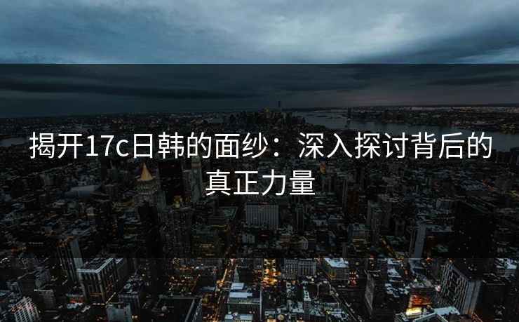 揭开17c日韩的面纱:深入探讨背后的真正力量 揭开17c日韩的面纱:深入探讨背后的真正力量