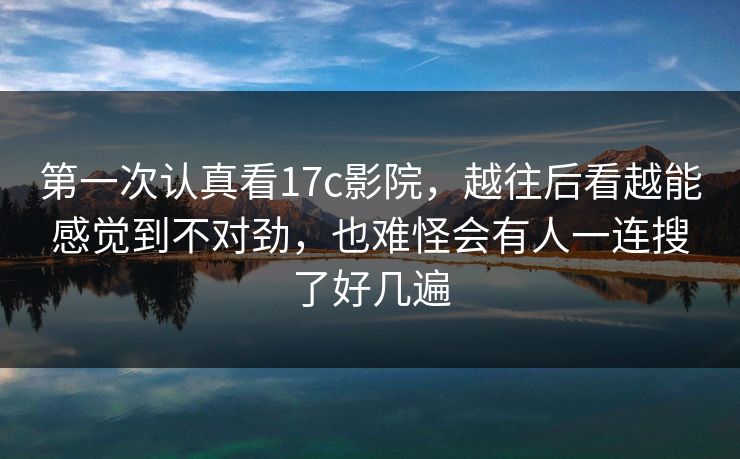 第一次认真看17c影院，越往后看越能感觉到不对劲，也难怪会有人一连搜了好几遍