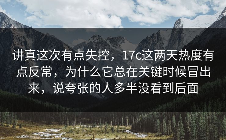 讲真这次有点失控,17c这两天热度有点反常,为什么它总在关键时候冒出来,说夸张的人多半没看到后面 讲真这次有点失控,17c这两天热度有点反常,为什么它总在关键时候冒出来,说夸张的人多半没看到后面
