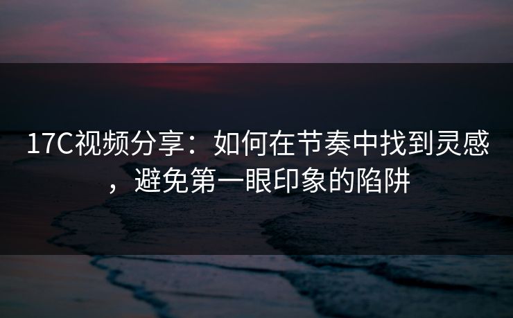 17C视频分享:如何在节奏中找到灵感,避免第一眼印象的陷阱 17C视频分享:如何在节奏中找到灵感,避免第一眼印象的陷阱