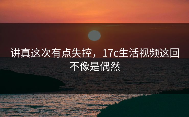 讲真这次有点失控,17c生活视频这回不像是偶然 讲真这次有点失控,17c生活视频这回不像是偶然