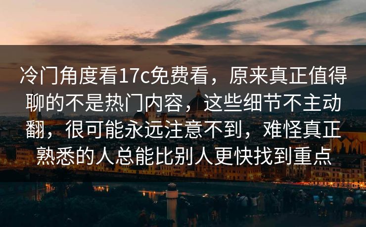 冷门角度看17c免费看,原来真正值得聊的不是热门内容,这些细节不主动翻,很可能永远注意不到,难怪真正熟悉的人总能比别人更快找到重点 冷门角度看17c免费看,原来真正值得聊的不是热门内容,这些细节不主动翻,很可能永远注意不到,难怪真正熟悉的人总能比别人更快找到重点