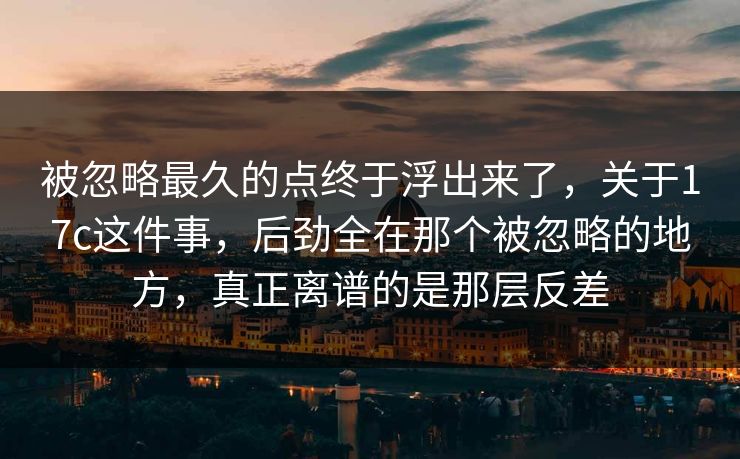 被忽略最久的点终于浮出来了,关于17c这件事,后劲全在那个被忽略的地方,真正离谱的是那层反差 被忽略最久的点终于浮出来了,关于17c这件事,后劲全在那个被忽略的地方,真正离谱的是那层反差