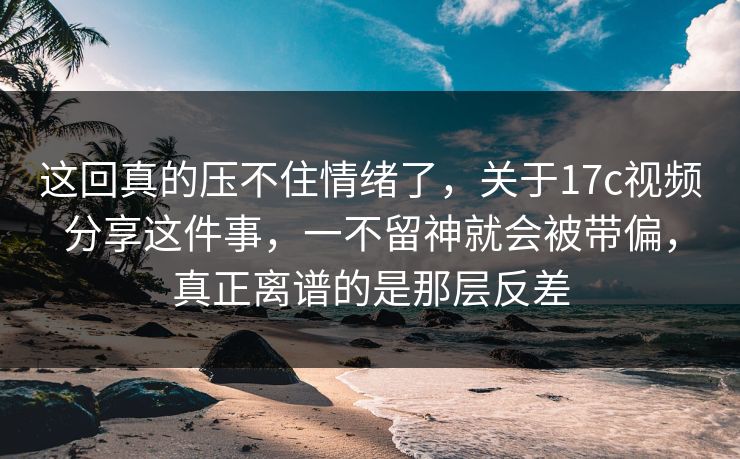 这回真的压不住情绪了，关于17c视频分享这件事，一不留神就会被带偏，真正离谱的是那层反差