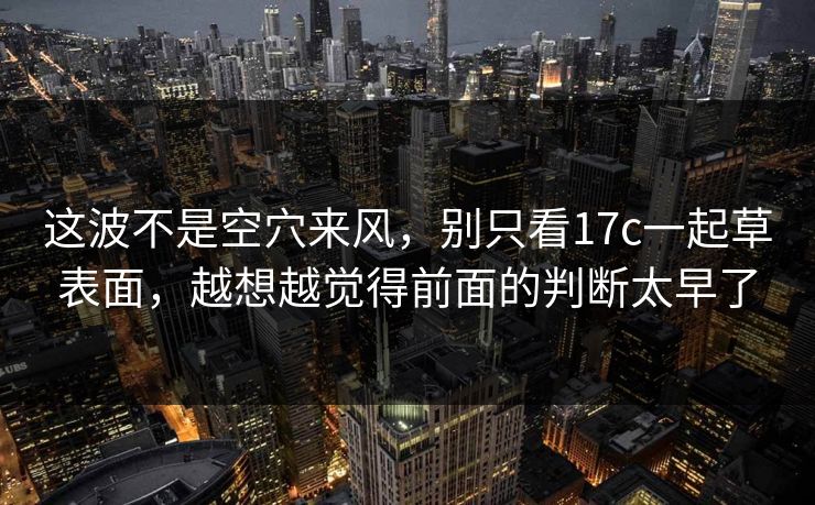 这波不是空穴来风，别只看17c一起草表面，越想越觉得前面的判断太早了