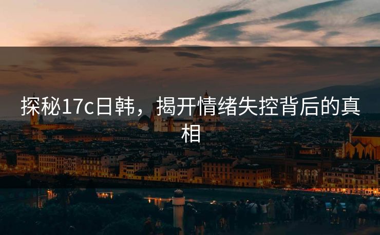 探秘17c日韩，揭开情绪失控背后的真相